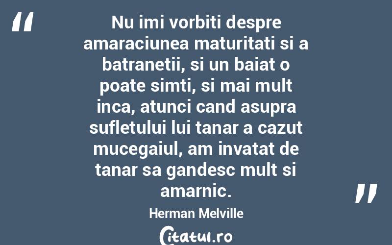 Nu imi vorbiti despre amaraciunea maturitati si a batranetii, si un baiat o poate simti, si mai mult inca, atunci cand asupra sufletului lui tanar a cazut mucegaiul, am invatat de tanar sa gandesc mult si amarnic. Herman Melville

