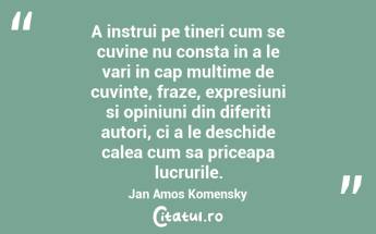 A instrui pe tineri cum se cuvine nu consta in a le vari in cap multime de cuvinte, fraze, expresiuni si opiniuni din diferiti autori, ci a le deschide calea cum sa priceapa lucrurile. Jan Amos Komensky...