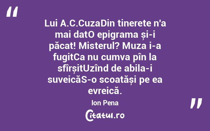 Lui A.C.CuzaDin tinerețe n'a mai datO epigrama și-i păcat! Misterul? Muza i-a fugitCa nu cumva pîn la sfîrșitUzînd de abila-i suveicăS-o scoatăși pe ea evreică. Ion Pena
