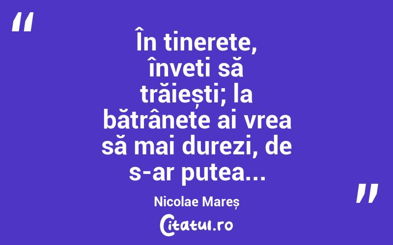 În tinerețe, înveți să trăiești; la bătrânețe ai vrea să mai durezi, de s-ar putea... Nicolae Mareș