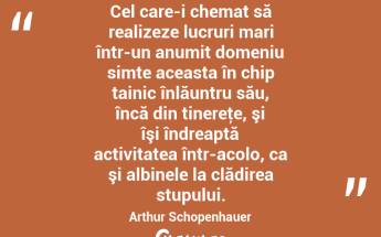 Cel care-i chemat să realizeze lucruri mari într-un anumit domeniu simte aceasta în chip tainic înlăuntru său, încă din tinereţe, şi îşi îndreaptă activitatea într-acolo, ca şi albinele la clădirea stupului. Arthur Schopenhauer...