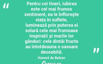 Pentru cei tineri, iubirea este cel mai frumos sentiment, ea le înfloreşte viaţa în suflete, luminează prin puterea ei solară cele mai frumoase inspiraţii şi marile lor gânduri: cele dintâi fructe au întotdeauna o savoare deosebită. Honoré de Balzac...