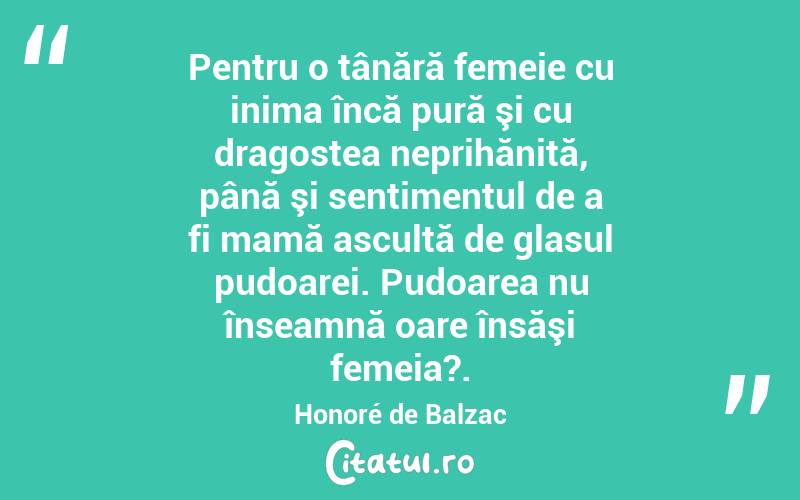 Pentru o tânără femeie cu inima încă pură şi cu dragostea neprihănită, până şi sentimentul de a fi mamă ascultă de glasul pudoarei. Pudoarea nu înseamnă oare însăşi femeia?. Honoré de Balzac

