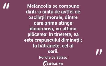 Melancolia se compune dintr-o suită de astfel de oscilaţii morale, dintre care prima atinge disperarea, iar ultima plăcerea: în tinereţe, ea este crepusculul dimineţii; la bătrâneţe, cel al serii. Honoré de Balzac...