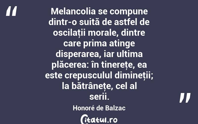 Melancolia se compune dintr-o suită de astfel de oscilaţii morale, dintre care prima atinge disperarea, iar ultima plăcerea: în tinereţe, ea este crepusculul dimineţii; la bătrâneţe, cel al serii. Honoré de Balzac
