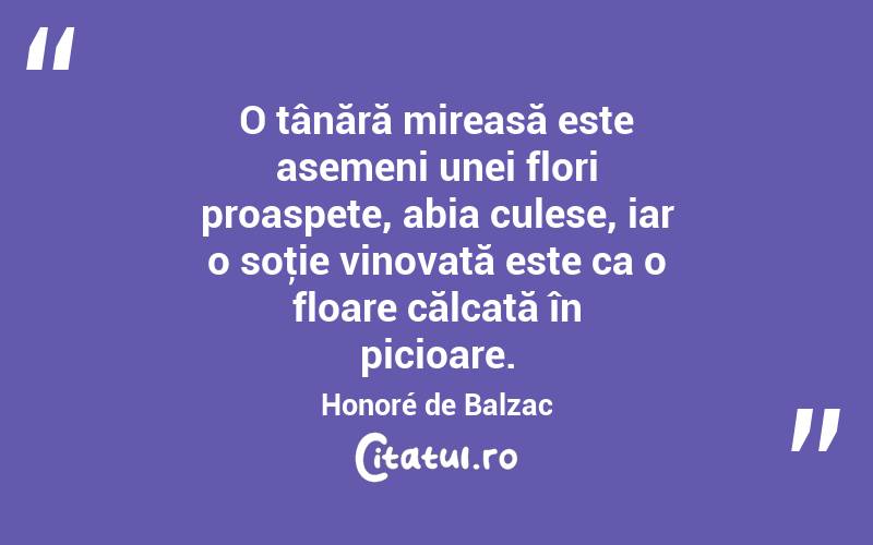 O tânără mireasă este asemeni unei flori proaspete, abia culese, iar o soţie vinovată este ca o floare călcată în picioare. Honoré de Balzac