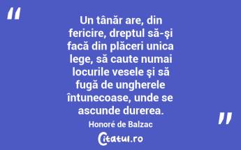 Un tânăr are, din fericire, dreptul să-şi facă din plăceri unica lege, să caute numai locurile vesele şi să fugă de ungherele întunecoase, unde se ascunde durerea. Honoré de Balzac...