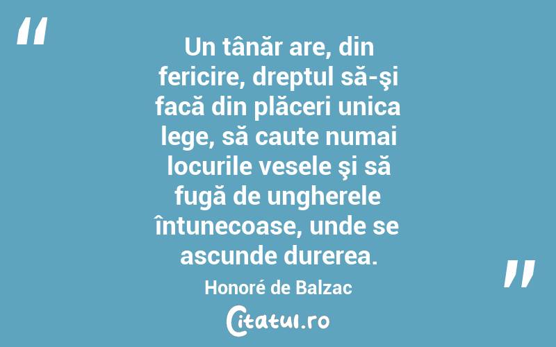 Un tânăr are, din fericire, dreptul să-şi facă din plăceri unica lege, să caute numai locurile vesele şi să fugă de ungherele întunecoase, unde se ascunde durerea. Honoré de Balzac