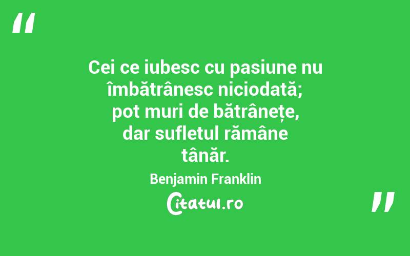 Cei ce iubesc cu pasiune nu îmbătrânesc niciodată; pot muri de bătrâneţe, dar sufletul rămâne tânăr. Benjamin Franklin
