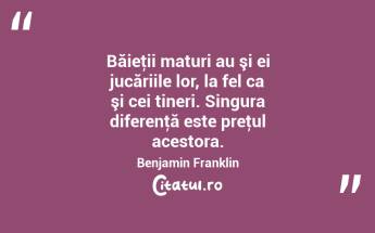 Băieţii maturi au şi ei jucăriile lor, la fel ca şi cei tineri. Singura diferenţă este preţul acestora. Benjamin Franklin...