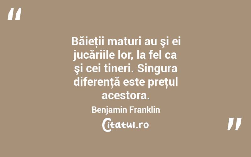 Băieţii maturi au şi ei jucăriile lor, la fel ca şi cei tineri. Singura diferenţă este preţul acestora. Benjamin Franklin
