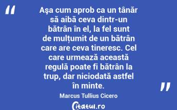 Aşa cum aprob ca un tânăr să aibă ceva dintr-un bătrân în el, la fel sunt de mulţumit de un bătrân care are ceva tineresc. Cel care urmează această regulă poate fi bătrân la trup, dar niciodată astfel în minte. Marcus Tullius Cicero...