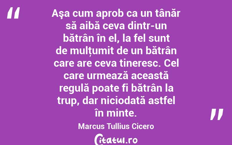 Aşa cum aprob ca un tânăr să aibă ceva dintr-un bătrân în el, la fel sunt de mulţumit de un bătrân care are ceva tineresc. Cel care urmează această regulă poate fi bătrân la trup, dar niciodată astfel în minte. Marcus Tullius Cicero
