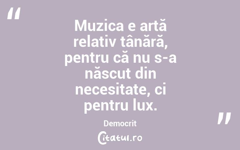 Muzica e artă relativ tânără, pentru că nu s-a născut din necesitate, ci pentru lux. Democrit
