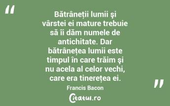 Bătrâneţii lumii şi vârstei ei mature trebuie să îi dăm numele de antichitate. Dar bătrâneţea lumii este timpul în care trăim şi nu acela al celor vechi, care era tinereţea ei. Francis Bacon...