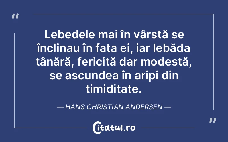 Lebedele mai în vârstă se înclinau în fața ei, iar lebăda tânără, fericită dar modestă, se ascundea în aripi din timiditate. Hans Christian Andersen