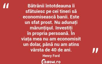 Bătrânii întotdeauna îi sfătuiesc pe cei tineri să economisească banii. Este un sfat prost. Nu adunaţi mărunţişul. Investiţi în propria persoană. În viaţa mea nu am economisit un dolar, până nu am atins vârsta de 40 de ani. Henry Ford...