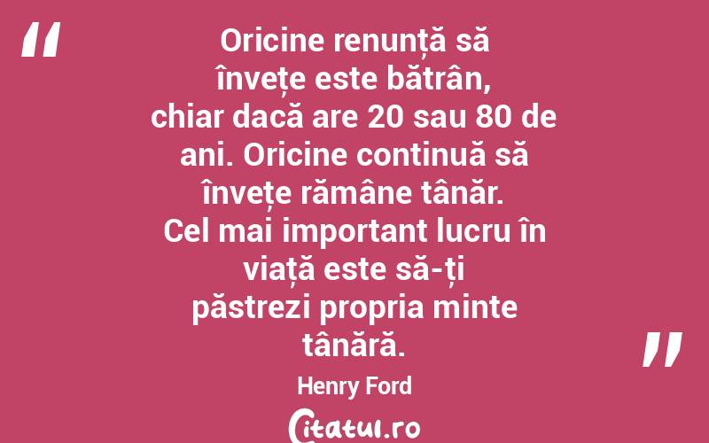 Oricine renunţă să înveţe este bătrân, chiar dacă are 20 sau 80 de ani. Oricine continuă să înveţe rămâne tânăr. Cel mai important lucru în viaţă este să-ţi păstrezi propria minte tânără. Henry Ford
