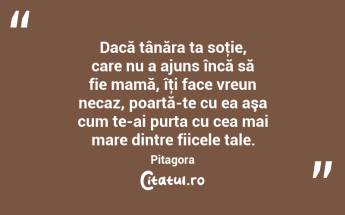 Dacă tânăra ta soţie, care nu a ajuns încă să fie mamă, îţi face vreun necaz, poartă-te cu ea aşa cum te-ai purta cu cea mai mare dintre fiicele tale. Pitagora...