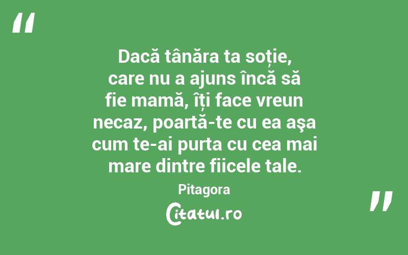 Dacă tânăra ta soţie, care nu a ajuns încă să fie mamă, îţi face vreun necaz, poartă-te cu ea aşa cum te-ai purta cu cea mai mare dintre fiicele tale. Pitagora