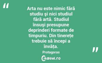 Arta nu este nimic fără studiu şi nici studiul fără artă. Studiul însuşi presupune deprinderi formate de timpuriu. Din tinereţe trebuie să începi a învăţa. Protagoras...