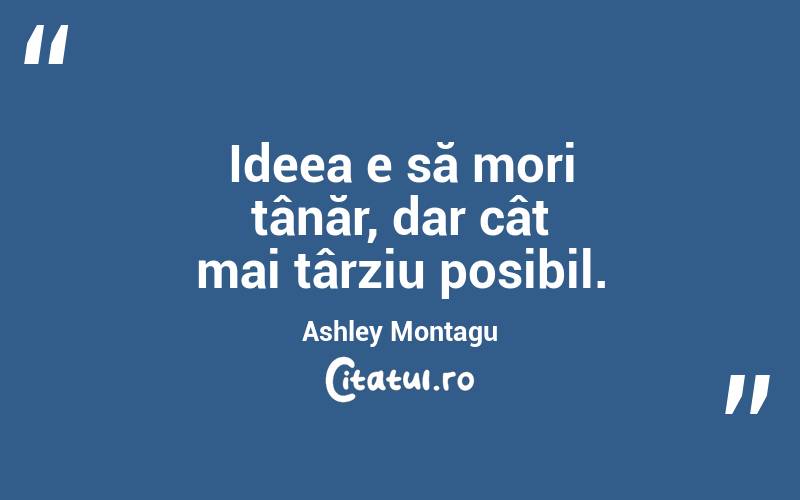 Ideea e să mori tânăr, dar cât mai târziu posibil. Ashley Montagu
