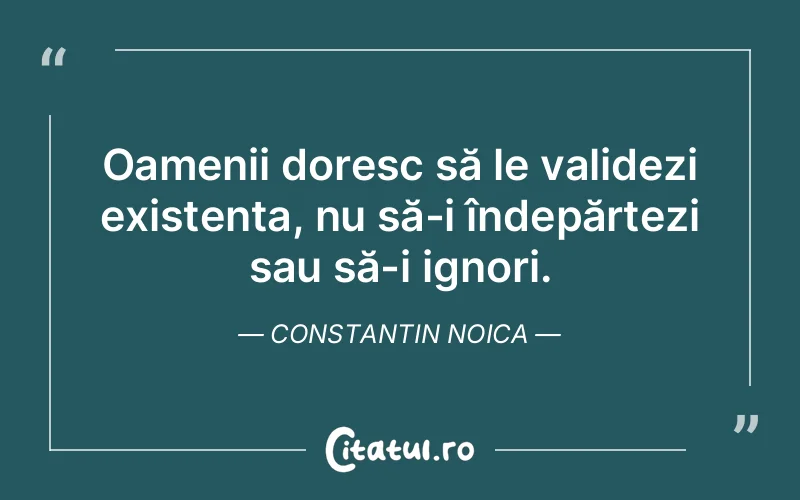 Oamenii doresc să le validezi existența, nu să-i îndepărtezi sau să-i ignori. Constantin Noica