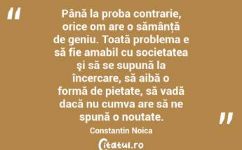 Până la proba contrarie, orice om are o sămânţă de geniu. Toată problema e să fie amabil cu societatea şi să se supună la încercare, să aibă o formă de pietate, să vadă dacă nu cumva are să ne spună o noutate. Constantin Noica...