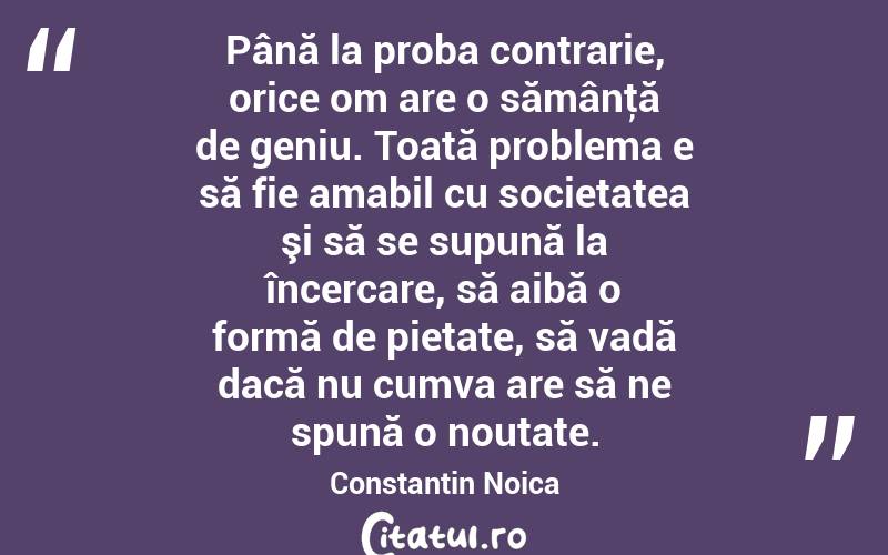 Până la proba contrarie, orice om are o sămânţă de geniu. Toată problema e să fie amabil cu societatea şi să se supună la încercare, să aibă o formă de pietate, să vadă dacă nu cumva are să ne spună o noutate. Constantin Noica
