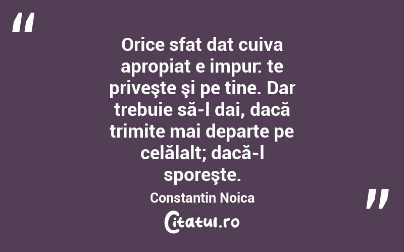 Orice sfat dat cuiva apropiat e impur: te priveşte şi pe tine. Dar trebuie să-l dai, dacă trimite mai departe pe celălalt; dacă-l sporeşte. Constantin Noica
