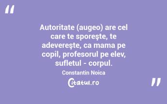 Autoritate (augeo) are cel care te sporeşte, te adevereşte, ca mama pe copil, profesorul pe elev, sufletul - corpul. Constantin Noica...