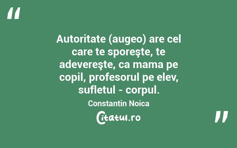 Autoritate (augeo) are cel care te sporeşte, te adevereşte, ca mama pe copil, profesorul pe elev, sufletul - corpul. Constantin Noica

