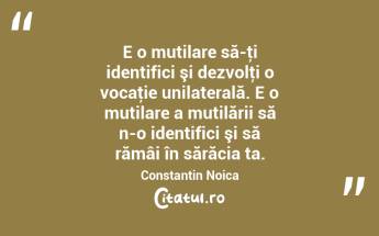 E o mutilare să-ţi identifici şi dezvolţi o vocaţie unilaterală. E o mutilare a mutilării să n-o identifici şi să rămâi în sărăcia ta. Constantin Noica...