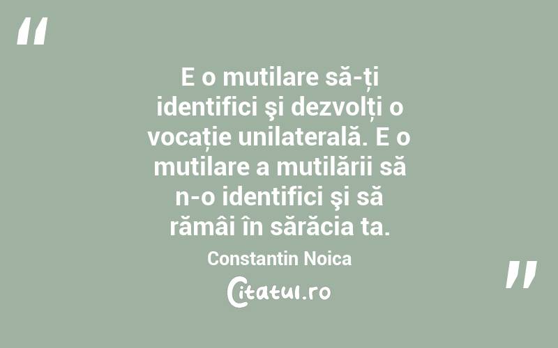 E o mutilare să-ţi identifici şi dezvolţi o vocaţie unilaterală. E o mutilare a mutilării să n-o identifici şi să rămâi în sărăcia ta. Constantin Noica
