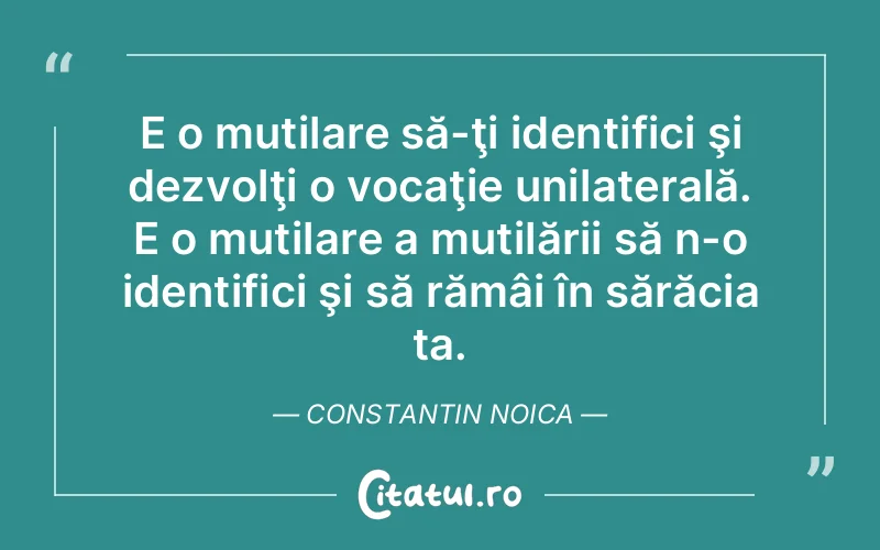 E o mutilare să-ţi identifici şi dezvolţi o vocaţie unilaterală. E o mutilare a mutilării să n-o identifici şi să rămâi în sărăcia ta. Constantin Noica
