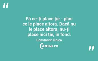 Fă ce-ţi place ţie - plus ce le place altora. Dacă nu le place altora, nu-ţi place nici ţie, în fond. Constantin Noica...