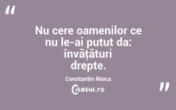 Nu cere oamenilor ce nu le-ai putut da: învăţături drepte. Constantin Noica...