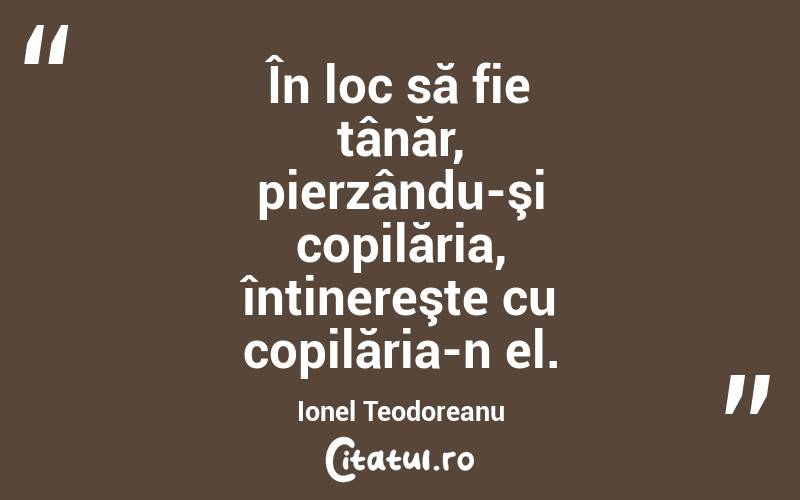 În loc să fie tânăr, pierzându-şi copilăria, întinereşte cu copilăria-n el. Ionel Teodoreanu
