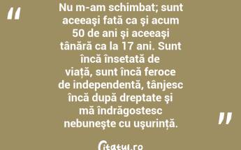 Nu m-am schimbat; sunt aceeaşi fată ca şi acum 50 de ani şi aceeaşi tânără ca la 17 ani. Sunt încă însetată de viaţă, sunt încă feroce de independentă, tânjesc încă după dreptate şi mă îndrăgostesc nebuneşte cu uşurinţă. ...