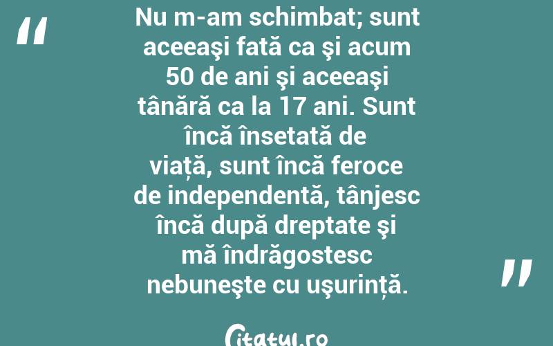 Nu m-am schimbat; sunt aceeaşi fată ca şi acum 50 de ani şi aceeaşi tânără ca la 17 ani. Sunt încă însetată de viaţă, sunt încă feroce de independentă, tânjesc încă după dreptate şi mă îndrăgostesc nebuneşte cu uşurinţă. 
