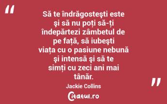 Să te îndrăgosteşti este şi să nu poţi să-ţi îndepărtezi zâmbetul de pe faţă, să iubeşti viaţa cu o pasiune nebună şi intensă şi să te simţi cu zeci ani mai tânăr. Jackie Collins...
