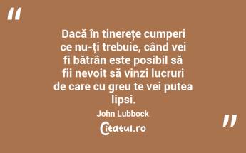 Dacă în tinereţe cumperi ce nu-ţi trebuie, când vei fi bătrân este posibil să fii nevoit să vinzi lucruri de care cu greu te vei putea lipsi. John Lubbock...