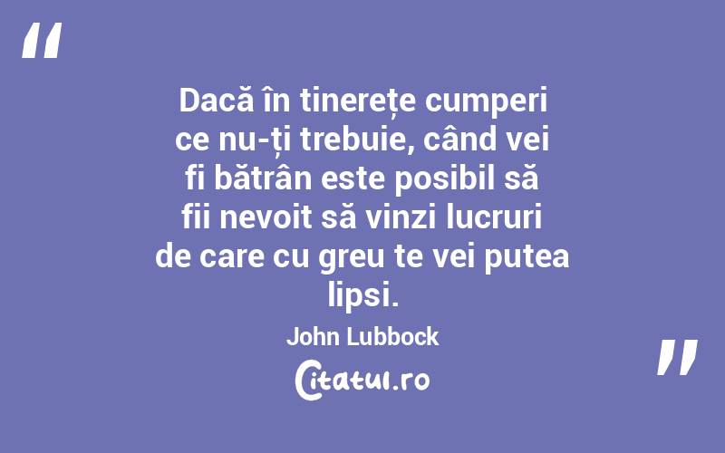 Dacă în tinereţe cumperi ce nu-ţi trebuie, când vei fi bătrân este posibil să fii nevoit să vinzi lucruri de care cu greu te vei putea lipsi. John Lubbock
