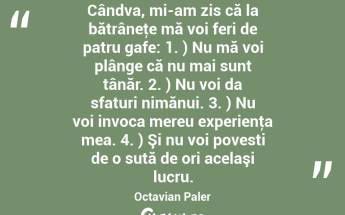 Cândva, mi-am zis că la bătrâneţe mă voi feri de patru gafe: 1. ) Nu mă voi plânge că nu mai sunt tânăr. 2. ) Nu voi da sfaturi nimănui. 3. ) Nu voi invoca mereu experienţa mea. 4. ) Şi nu voi povesti de o sută de ori acelaşi lucru. Octavian Paler...