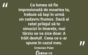 Ca lumea să fie impresionată de moartea ta, trebuie să laşi în urmă un cadavru frumos. Dacă ai ratat prilejul să te sinucizi în tinereţe, mai târziu se va zice doar: A trăit destul!. Ceea ce s-ar spune în cazul meu. Octavian Paler...