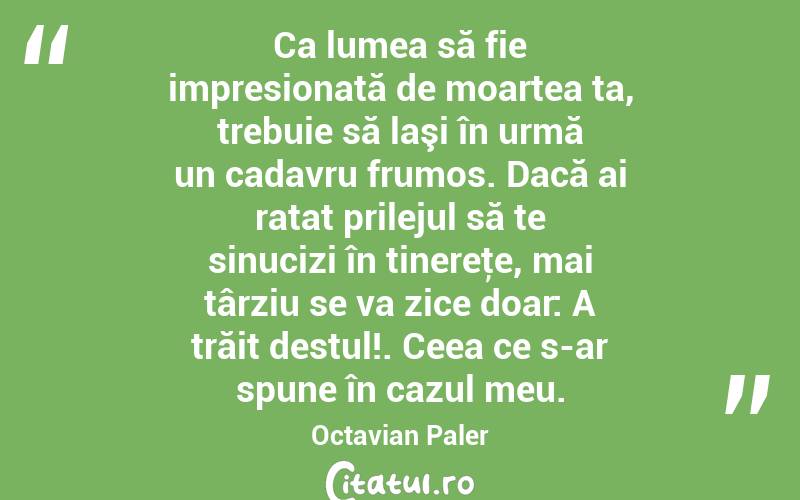 Ca lumea să fie impresionată de moartea ta, trebuie să laşi în urmă un cadavru frumos. Dacă ai ratat prilejul să te sinucizi în tinereţe, mai târziu se va zice doar: A trăit destul!. Ceea ce s-ar spune în cazul meu. Octavian Paler