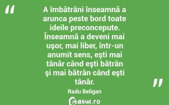 A îmbătrâni înseamnă a arunca peste bord toate ideile preconcepute. Înseamnă a deveni mai uşor, mai liber, într-un anumit sens, eşti mai tânăr când eşti bătrân şi mai bătrân când eşti tânăr. Radu Beligan...