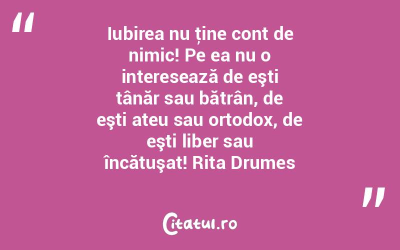 Iubirea nu ţine cont de nimic! Pe ea nu o interesează de eşti tânăr sau bătrân, de eşti ateu sau ortodox, de eşti liber sau încătuşat! Rita Drumes
