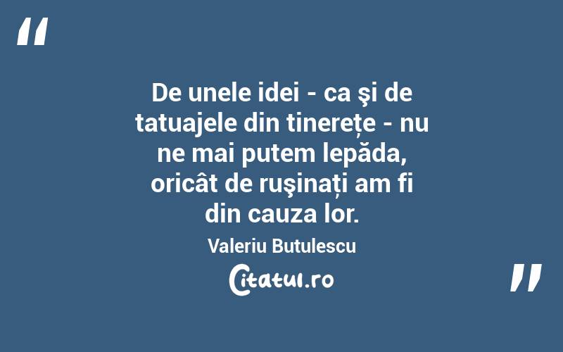 De unele idei - ca şi de tatuajele din tinereţe - nu ne mai putem lepăda, oricât de ruşinaţi am fi din cauza lor. Valeriu Butulescu
