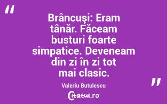 Brâncuşi: Eram tânăr. Făceam busturi foarte simpatice. Deveneam din zi în zi tot mai clasic. Valeriu Butulescu...